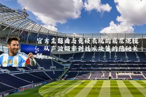 官方主题曲与竞技表现的底层逻辑：从声波频率到战术决策的隐秘关联